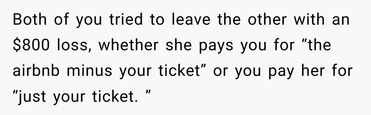 Both of you tried to leave the other with an $800 loss, whether she pays you for “the airbnb minus your ticket” or you pay her for “just your ticket....