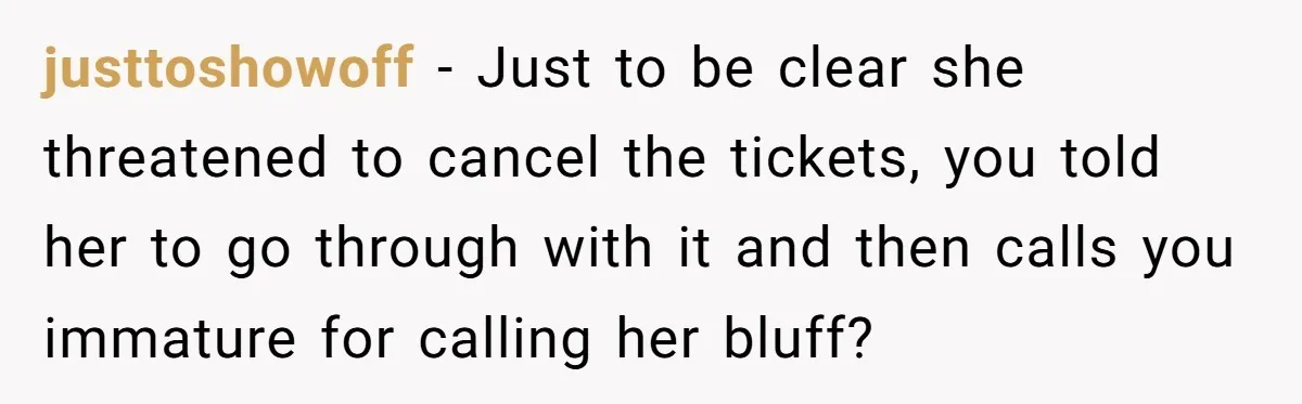 justtoshowoff − Just to be clear she threatened to cancel the tickets, you told her to go through with it and then calls you immature for calling her bluff?