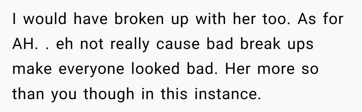 I would have broken up with her too. As for AH. . eh not really cause bad break ups make everyone looked bad. Her more so than you though in...