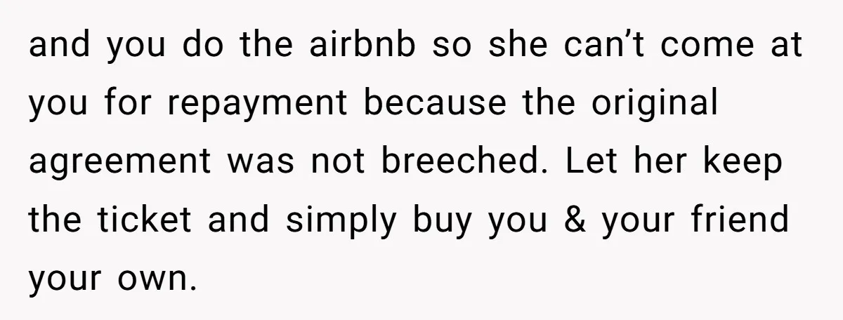 and you do the airbnb so she can’t come at you for repayment because the original agreement was not breeched. Let her keep the ticket and simply buy you &...
