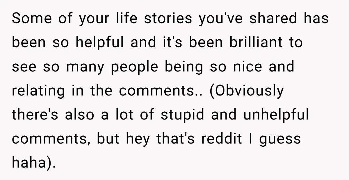 Some of your life stories you've shared has been so helpful and it's been brilliant to see so many people being so nice and relating in the comments.. (Obviously there's...