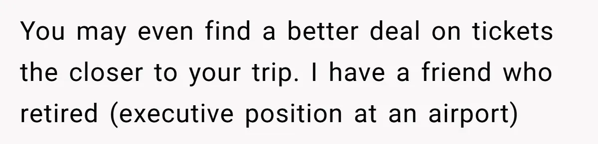 You may even find a better deal on tickets the closer to your trip. I have a friend who retired (executive position at an airport)
