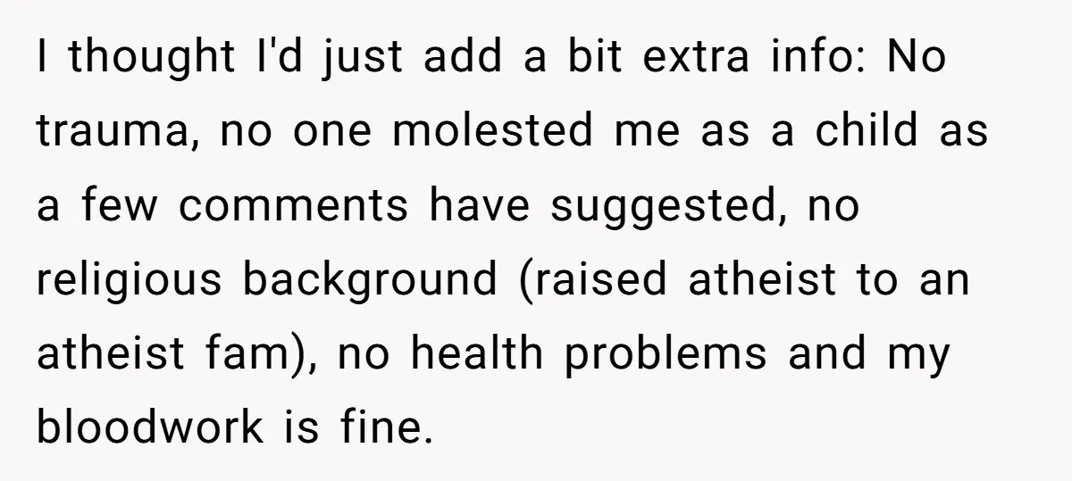 I thought I'd just add a bit extra info: No trauma, no one molested me as a child as a few comments have suggested, no religious background (raised atheist to...