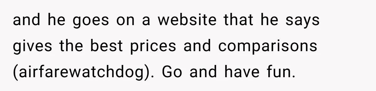 and he goes on a website that he says gives the best prices and comparisons (airfarewatchdog). Go and have fun.