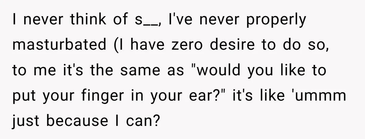 I never think of s__, I've never properly masturbated (I have zero desire to do so, to me it's the same as "would you like to put your finger in...