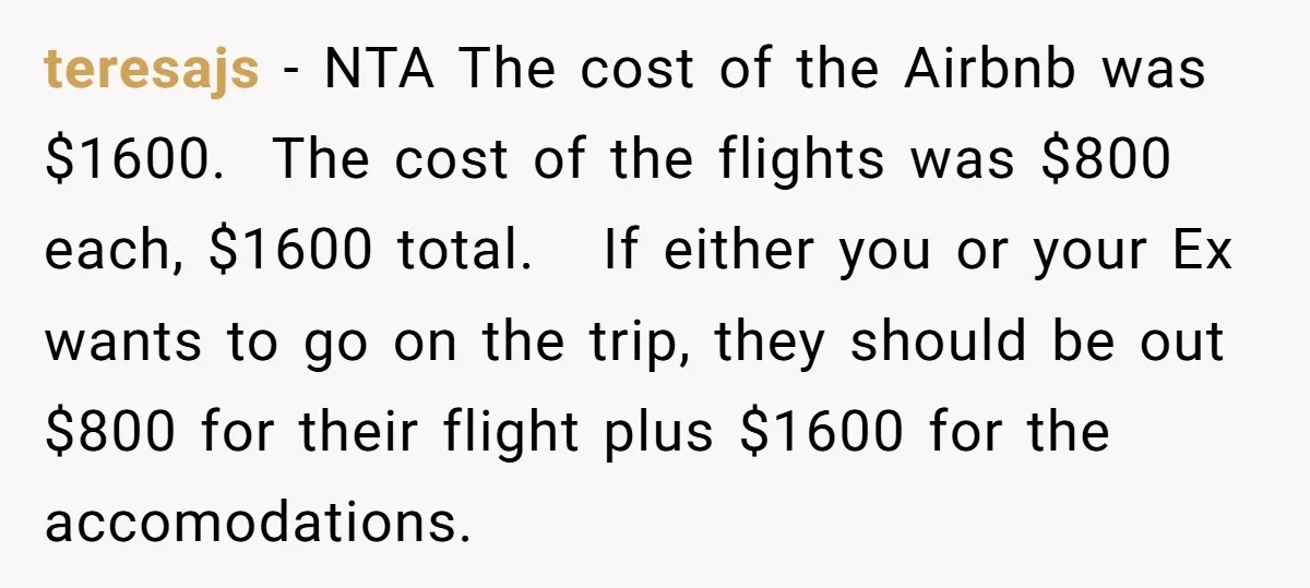 teresajs − NTA The cost of the Airbnb was $1600. The cost of the flights was $800 each, $1600 total. If either you or your Ex wants to go on...