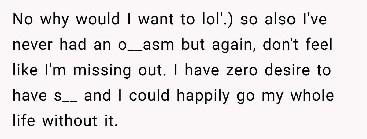 No why would I want to lol'.) so also I've never had an o__asm but again, don't feel like I'm missing out. I have zero desire to have s__ and...