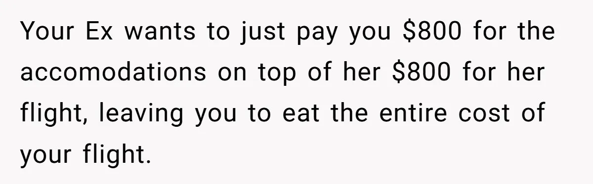 Your Ex wants to just pay you $800 for the accomodations on top of her $800 for her flight, leaving you to eat the entire cost of your flight.
