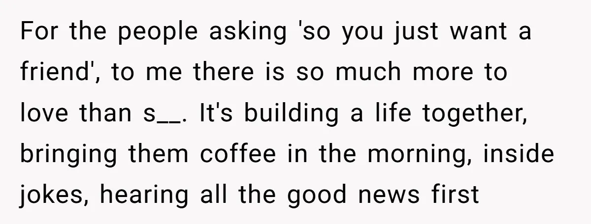 For the people asking 'so you just want a friend', to me there is so much more to love than s__. It's building a life together, bringing them coffee in...