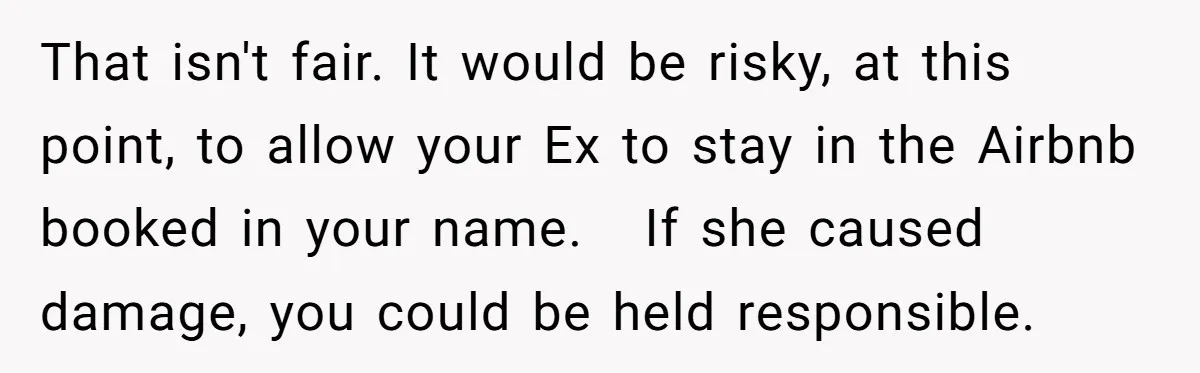 That isn't fair. It would be risky, at this point, to allow your Ex to stay in the Airbnb booked in your name. If she caused damage, you could be...