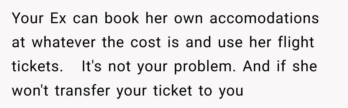Your Ex can book her own accomodations at whatever the cost is and use her flight tickets. It's not your problem. And if she won't transfer your ticket to you