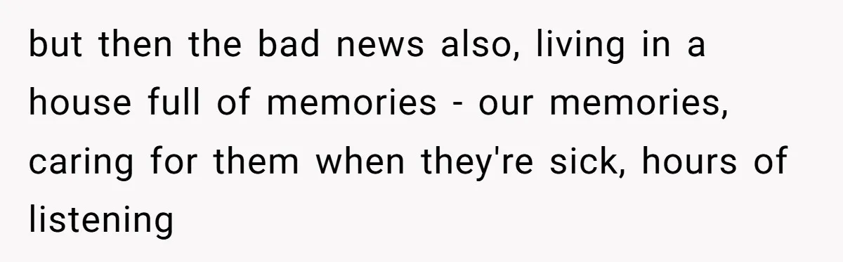 but then the bad news also, living in a house full of memories - our memories, caring for them when they're sick, hours of listening
