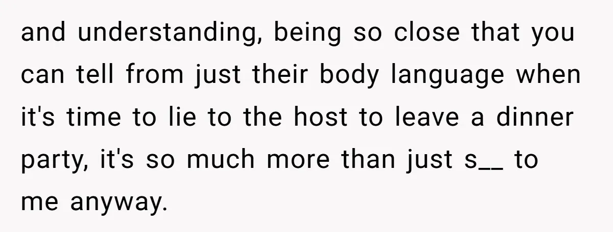 and understanding, being so close that you can tell from just their body language when it's time to lie to the host to leave a dinner party, it's so much...