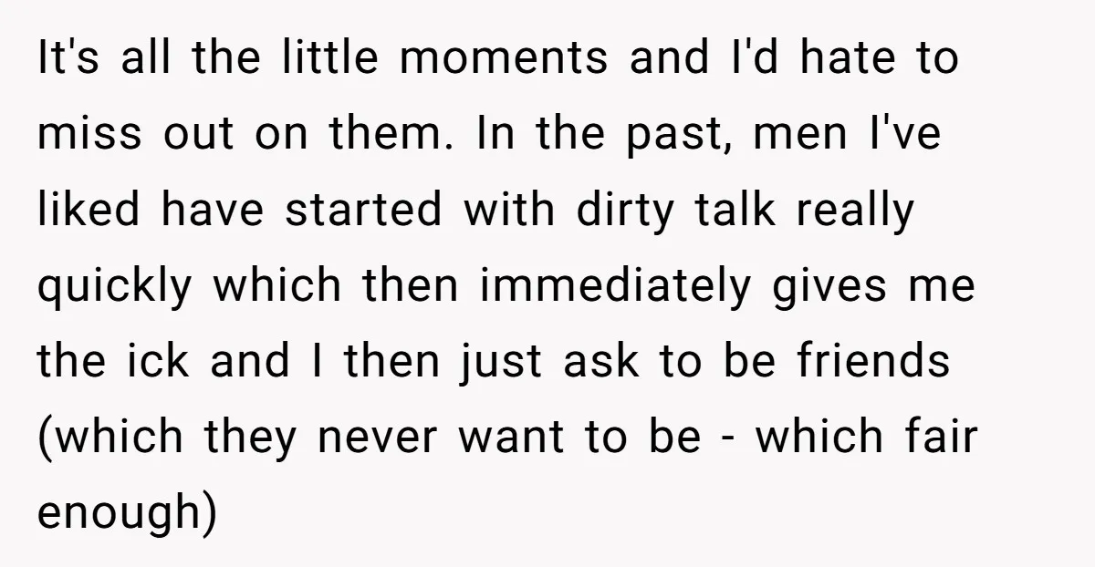 It's all the little moments and I'd hate to miss out on them. In the past, men I've liked have started with dirty talk really quickly which then immediately gives...