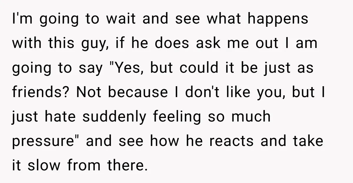 I'm going to wait and see what happens with this guy, if he does ask me out I am going to say "Yes, but could it be just as friends?...