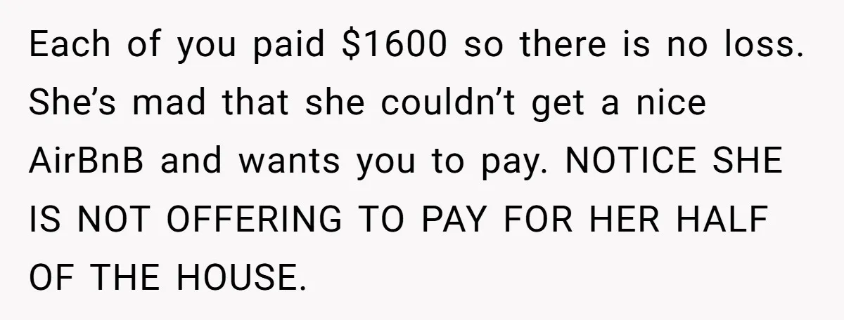 Each of you paid $1600 so there is no loss. She’s mad that she couldn’t get a nice AirBnB and wants you to pay. NOTICE SHE IS NOT OFFERING TO...