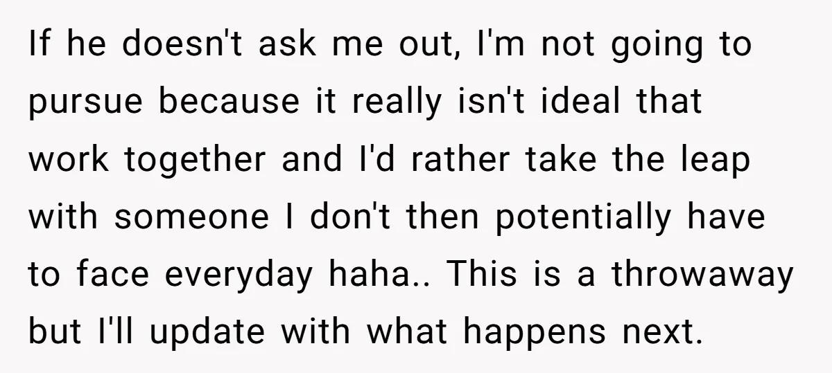 If he doesn't ask me out, I'm not going to pursue because it really isn't ideal that work together and I'd rather take the leap with someone I don't then...