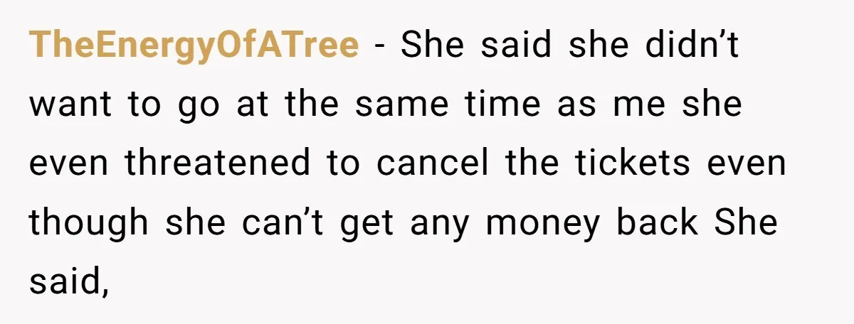 TheEnergyOfATree − She said she didn’t want to go at the same time as me she even threatened to cancel the tickets even though she can’t get any money back...
