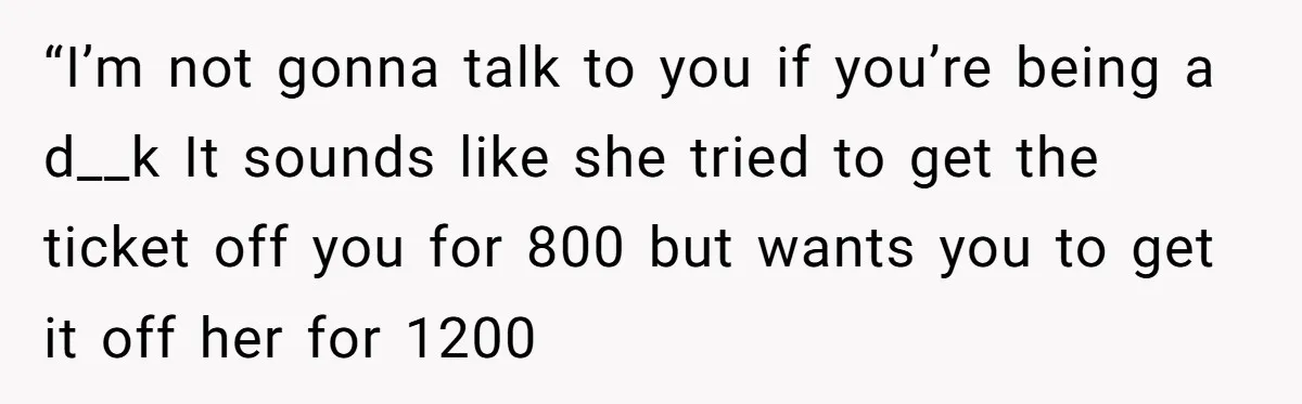 “I’m not gonna talk to you if you’re being a d__k It sounds like she tried to get the ticket off you for 800 but wants you to get it...