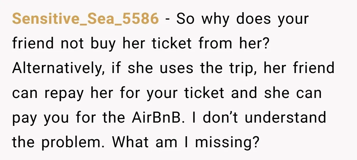 Sensitive_Sea_5586 − So why does your friend not buy her ticket from her? Alternatively, if she uses the trip, her friend can repay her for your ticket and she can...