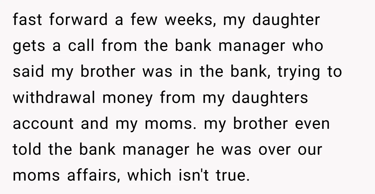 fast forward a few weeks, my daughter gets a call from the bank manager who said my brother was in the bank, trying to withdrawal money from my daughters account...