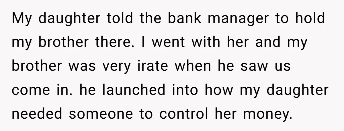 My daughter told the bank manager to hold my brother there. I went with her and my brother was very irate when he saw us come in. he launched into...