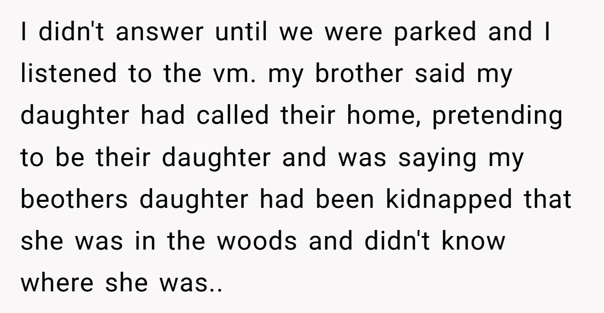 I didn't answer until we were parked and I listened to the vm. my brother said my daughter had called their home, pretending to be their daughter and was saying...