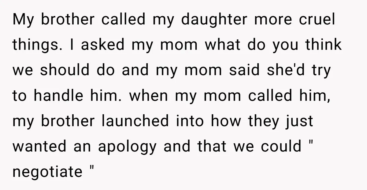 My brother called my daughter more cruel things. I asked my mom what do you think we should do and my mom said she'd try to handle him. when my...