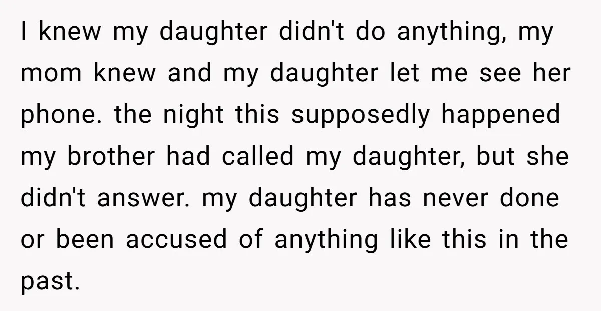 I knew my daughter didn't do anything, my mom knew and my daughter let me see her phone. the night this supposedly happened my brother had called my daughter, but...