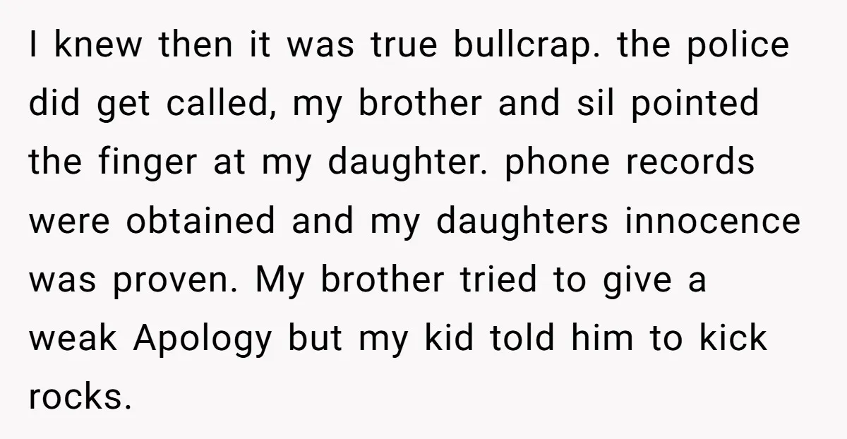 I knew then it was true bullcrap. the police did get called, my brother and sil pointed the finger at my daughter. phone records were obtained and my daughters innocence...