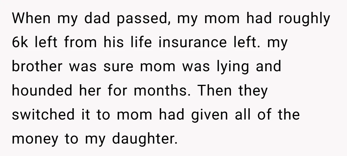 When my dad passed, my mom had roughly 6k left from his life insurance left. my brother was sure mom was lying and hounded her for months. Then they switched...