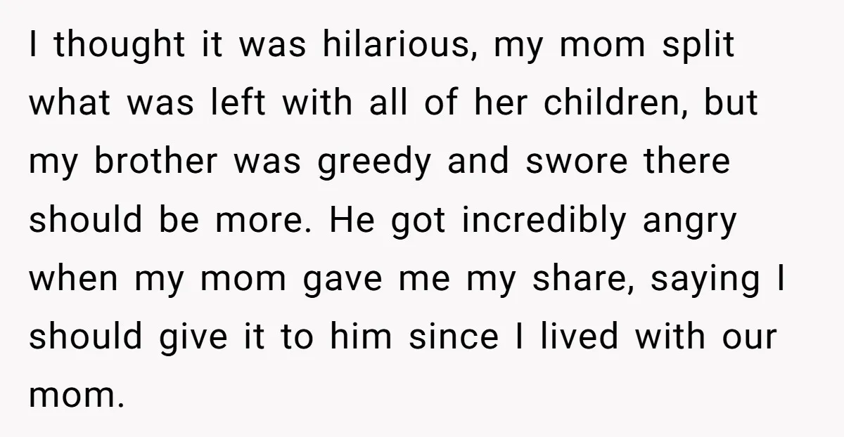 I thought it was hilarious, my mom split what was left with all of her children, but my brother was greedy and swore there should be more. He got incredibly...