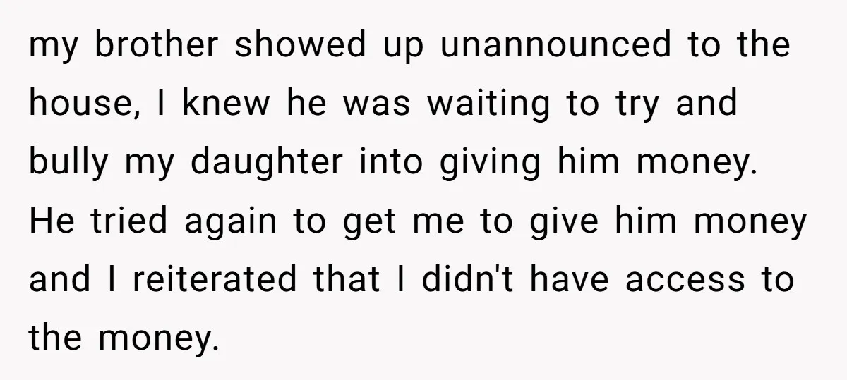 my brother showed up unannounced to the house, I knew he was waiting to try and bully my daughter into giving him money. He tried again to get me to...