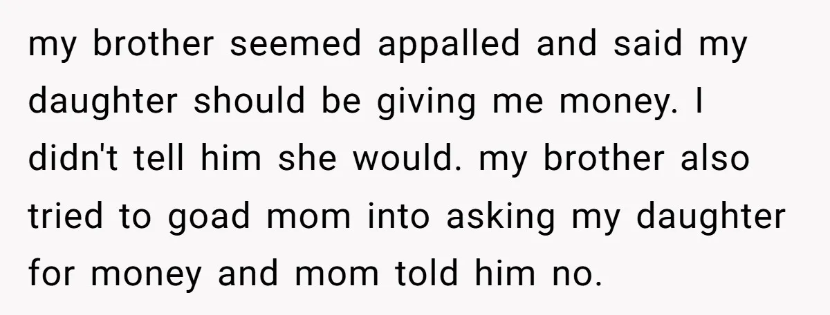 my brother seemed appalled and said my daughter should be giving me money. I didn't tell him she would. my brother also tried to goad mom into asking my daughter...
