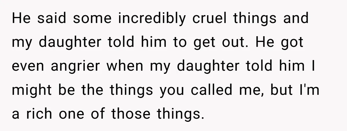 He said some incredibly cruel things and my daughter told him to get out. He got even angrier when my daughter told him I might be the things you called...