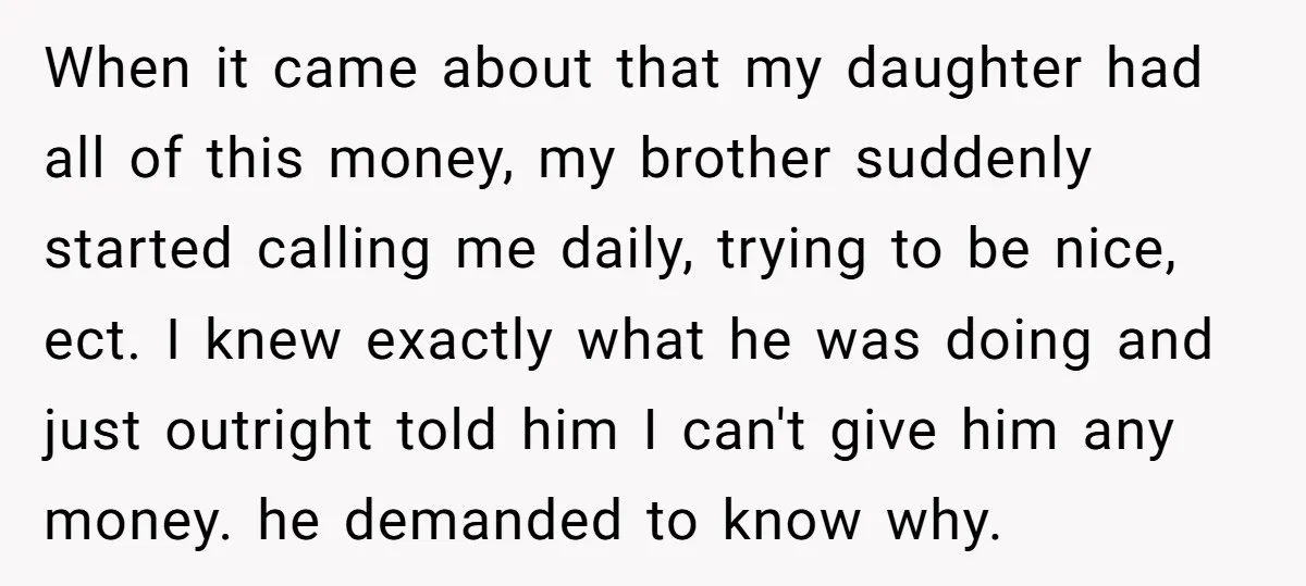 When it came about that my daughter had all of this money, my brother suddenly started calling me daily, trying to be nice, ect. I knew exactly what he was...