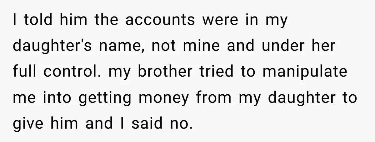 I told him the accounts were in my daughter's name, not mine and under her full control. my brother tried to manipulate me into getting money from my daughter to...