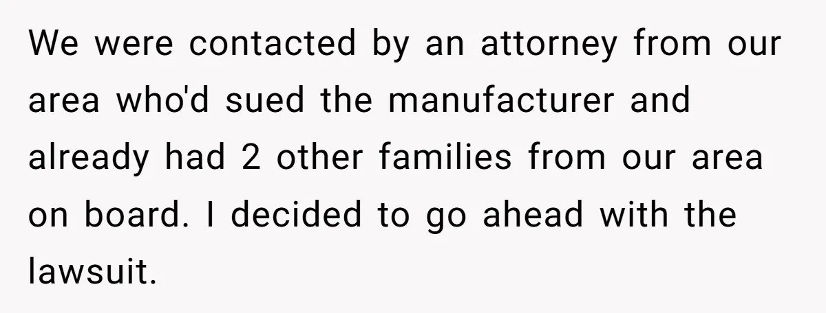 We were contacted by an attorney from our area who'd sued the manufacturer and already had 2 other families from our area on board. I decided to go ahead with...