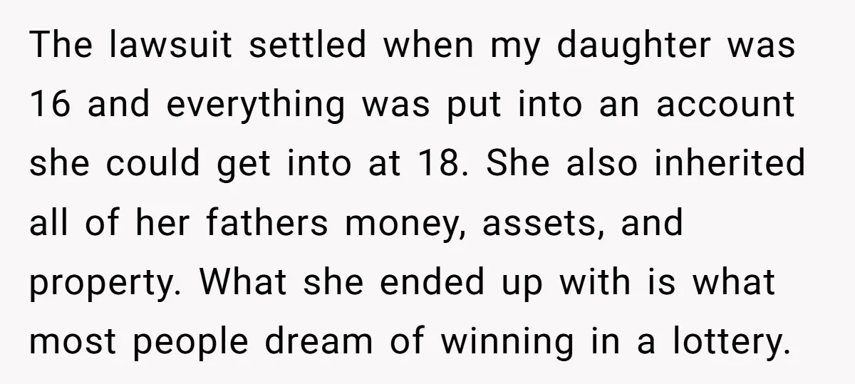 The lawsuit settled when my daughter was 16 and everything was put into an account she could get into at 18. She also inherited all of her fathers money, assets,...