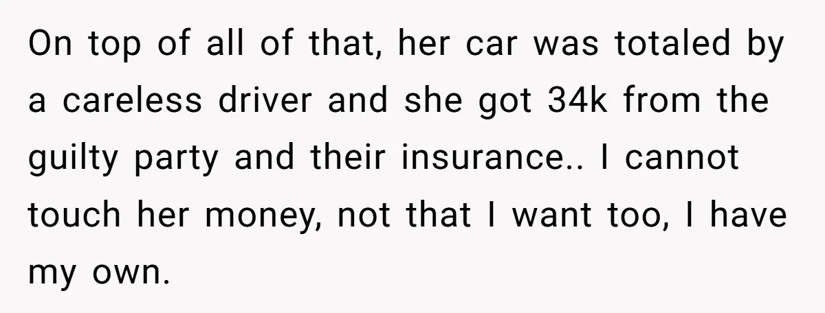 On top of all of that, her car was totaled by a careless driver and she got 34k from the guilty party and their insurance.. I cannot touch her money,...