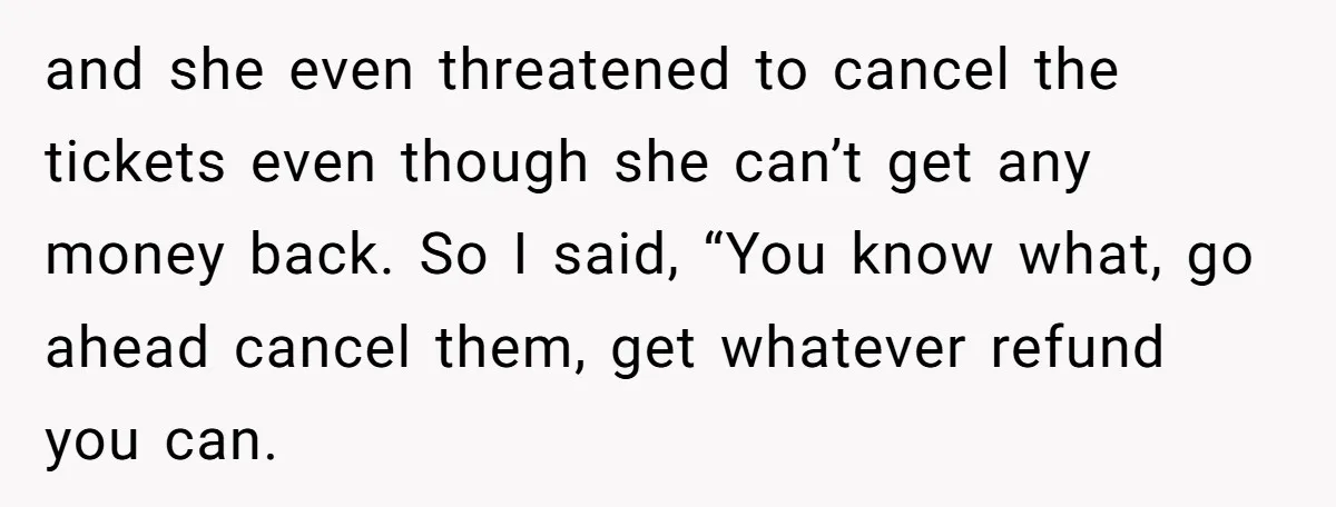 and she even threatened to cancel the tickets even though she can’t get any money back. So I said, “You know what, go ahead cancel them, get whatever refund you...
