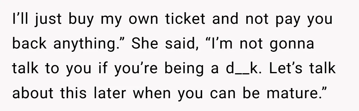 I’ll just buy my own ticket and not pay you back anything.” She said, “I’m not gonna talk to you if you’re being a d__k. Let’s talk about this later...