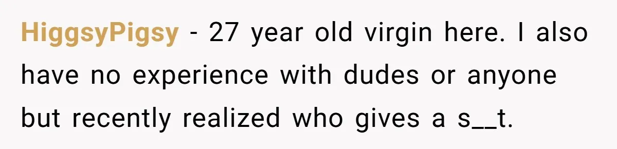 HiggsyPigsy − 27 year old virgin here. I also have no experience with dudes or anyone but recently realized who gives a s__t.