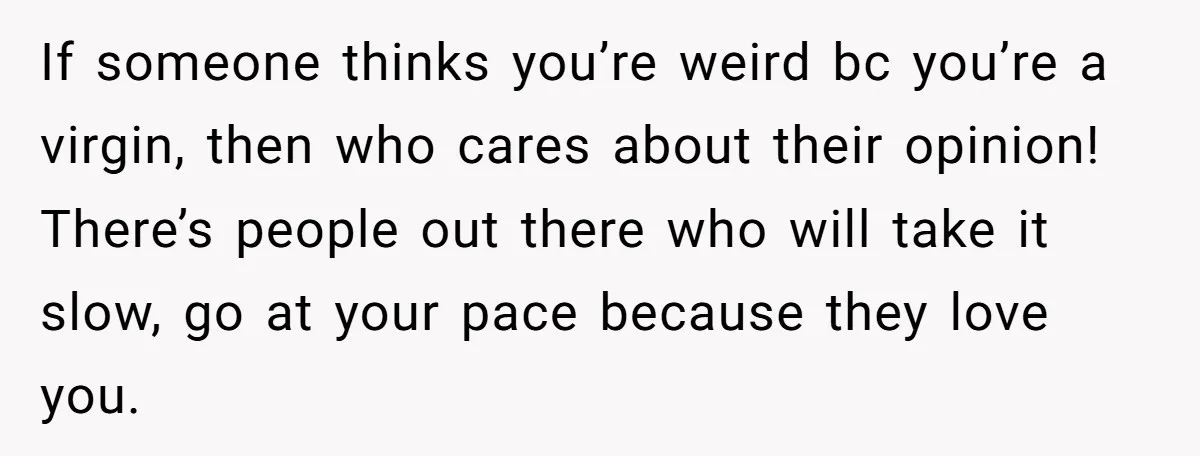 If someone thinks you’re weird bc you’re a virgin, then who cares about their opinion! There’s people out there who will take it slow, go at your pace because they...