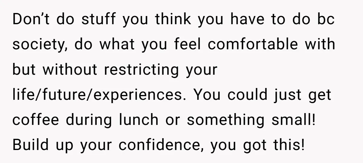 Don’t do stuff you think you have to do bc society, do what you feel comfortable with but without restricting your life/future/experiences. You could just get coffee during lunch or...