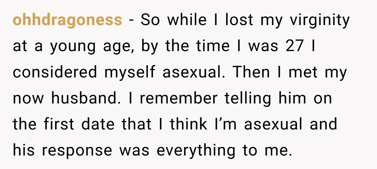 ohhdragoness − So while I lost my virginity at a young age, by the time I was 27 I considered myself asexual. Then I met my now husband. I remember...