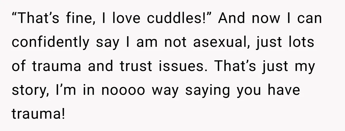 “That’s fine, I love cuddles!” And now I can confidently say I am not asexual, just lots of trauma and trust issues. That’s just my story, I’m in noooo way...