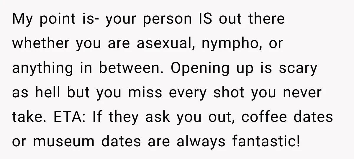 My point is- your person IS out there whether you are asexual, nympho, or anything in between. Opening up is scary as hell but you miss every shot you never...