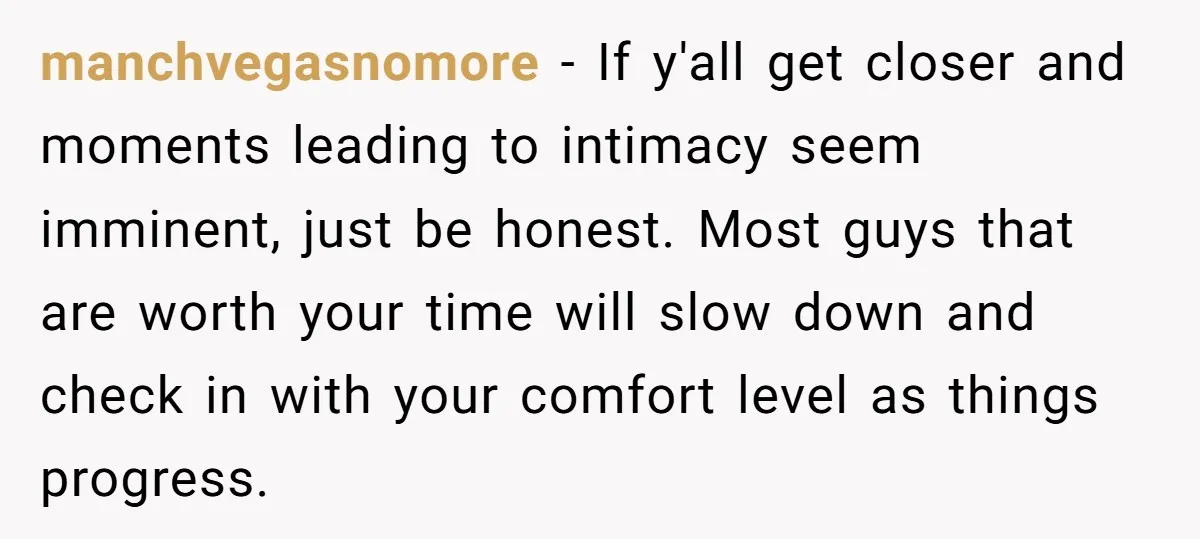 manchvegasnomore − If y'all get closer and moments leading to intimacy seem imminent, just be honest. Most guys that are worth your time will slow down and check in with...