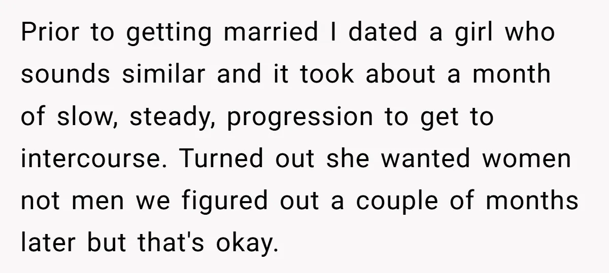 Prior to getting married I dated a girl who sounds similar and it took about a month of slow, steady, progression to get to intercourse. Turned out she wanted women...